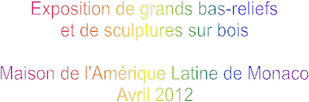 Exposition de grands bas-reliefs
et de sculptures sur bois

Maison de l'Amrique Latine de Monaco
Avril 2012